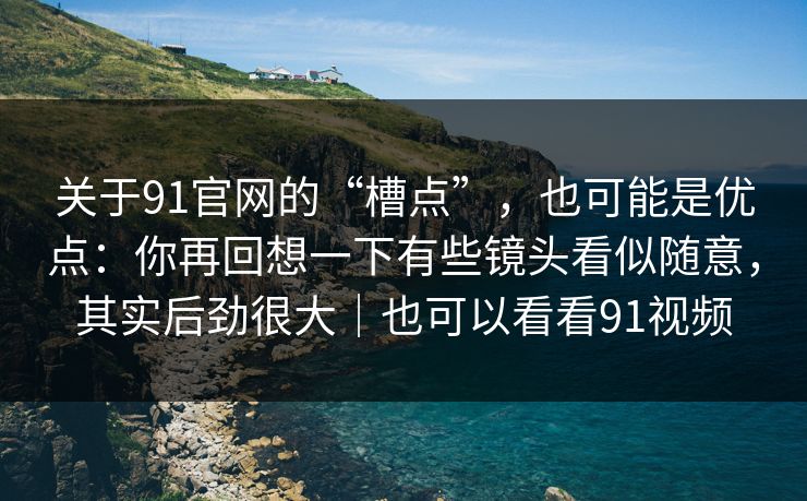 关于91官网的“槽点”,也可能是优点:你再回想一下有些镜头看似随意,其实后劲很大|也可以看看91视频 关于91官网的“槽点”,也可能是优点:你再回想一下有些镜头看似随意,其实后劲很大|也可以看看91视频