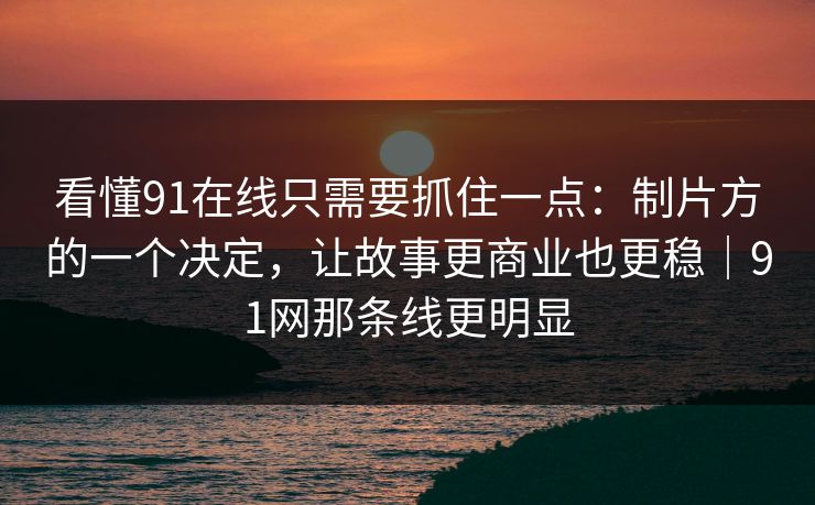 看懂91在线只需要抓住一点:制片方的一个决定,让故事更商业也更稳|91网那条线更明显 看懂91在线只需要抓住一点:制片方的一个决定,让故事更商业也更稳|91网那条线更明显