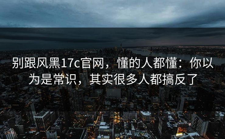 别跟风黑17c官网,懂的人都懂:你以为是常识,其实很多人都搞反了 别跟风黑17c官网,懂的人都懂:你以为是常识,其实很多人都搞反了