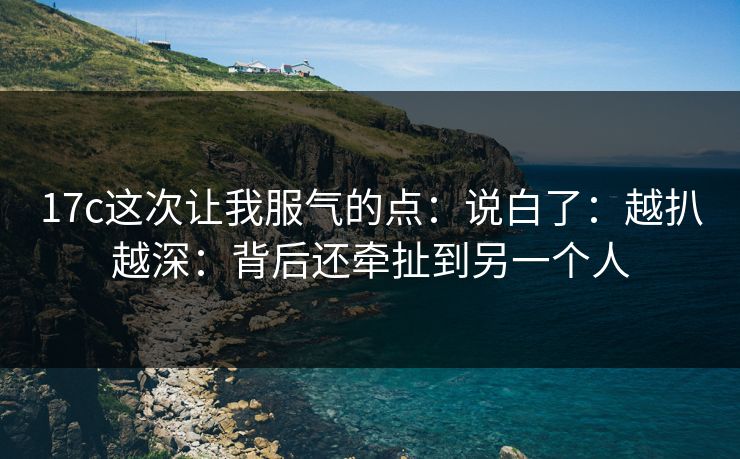 17c这次让我服气的点:说白了:越扒越深:背后还牵扯到另一个人 17c这次让我服气的点:说白了:越扒越深:背后还牵扯到另一个人