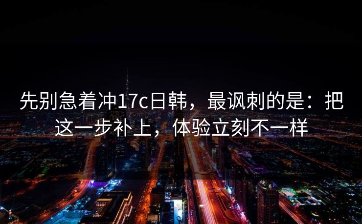 先别急着冲17c日韩,最讽刺的是:把这一步补上,体验立刻不一样 先别急着冲17c日韩,最讽刺的是:把这一步补上,体验立刻不一样