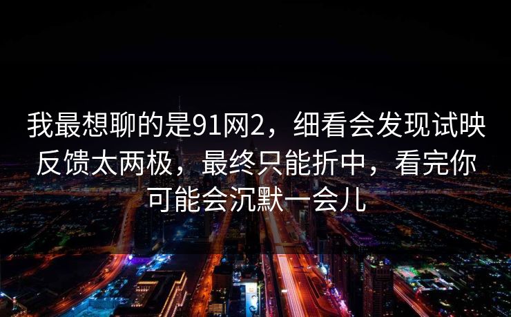 我最想聊的是91网2，细看会发现试映反馈太两极，最终只能折中，看完你可能会沉默一会儿