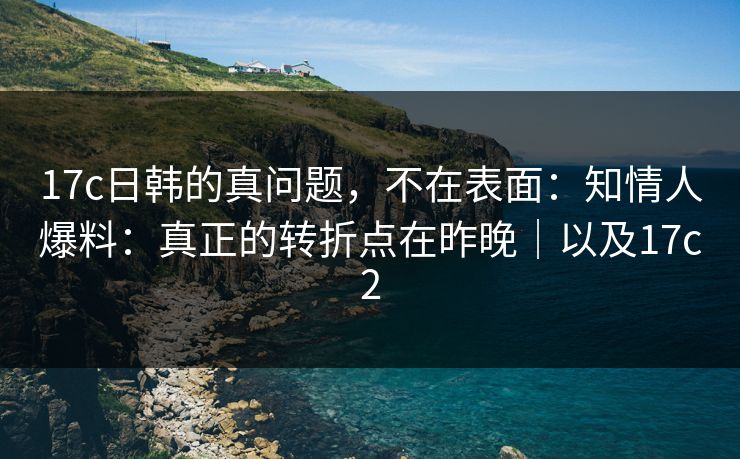 17c日韩的真问题，不在表面：知情人爆料：真正的转折点在昨晚｜以及17c2
