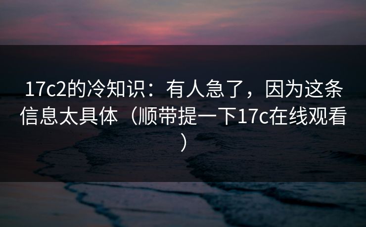 17c2的冷知识:有人急了,因为这条信息太具体(顺带提一下17c在线观看) 17c2的冷知识:有人急了,因为这条信息太具体(顺带提一下17c在线观看)