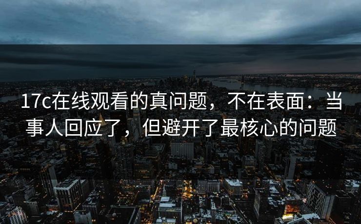 17c在线观看的真问题，不在表面：当事人回应了，但避开了最核心的问题
