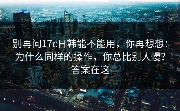 别再问17c日韩能不能用，你再想想：为什么同样的操作，你总比别人慢？答案在这