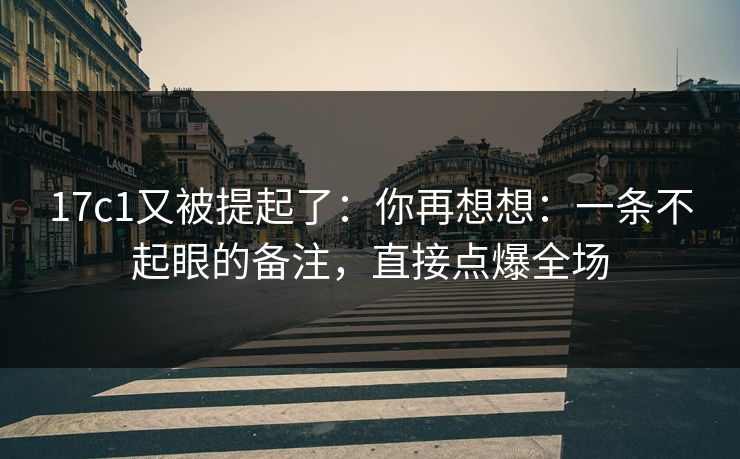 17c1又被提起了：你再想想：一条不起眼的备注，直接点爆全场