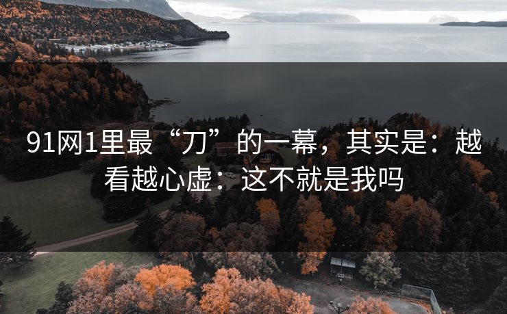 91网1里最“刀”的一幕,其实是:越看越心虚:这不就是我吗 91网1里最“刀”的一幕,其实是:越看越心虚:这不就是我吗