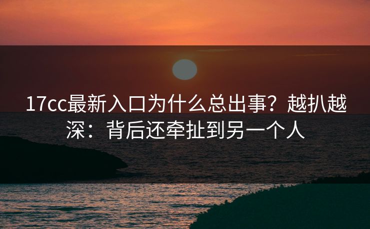 17cc最新入口为什么总出事?越扒越深:背后还牵扯到另一个人 17cc最新入口为什么总出事?越扒越深:背后还牵扯到另一个人
