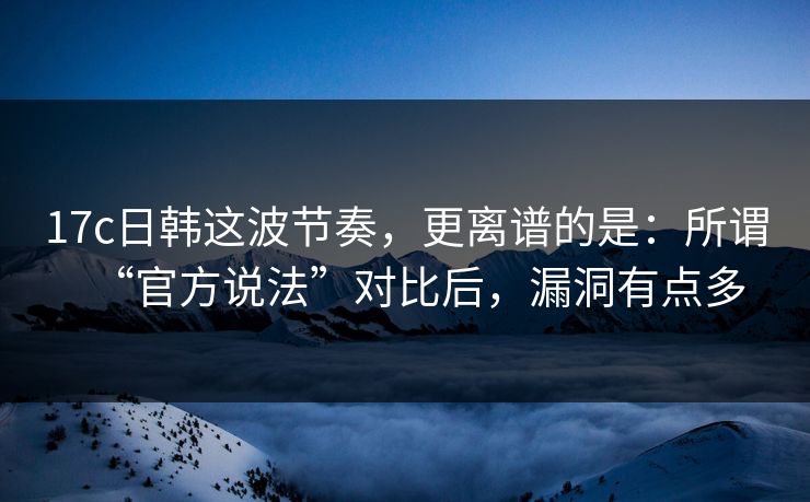 17c日韩这波节奏,更离谱的是:所谓“官方说法”对比后,漏洞有点多 17c日韩这波节奏,更离谱的是:所谓“官方说法”对比后,漏洞有点多