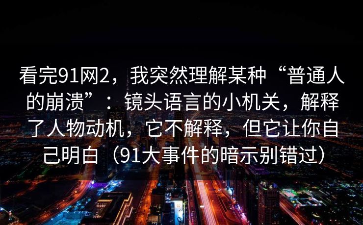 看完91网2,我突然理解某种“普通人的崩溃”:镜头语言的小机关,解释了人物动机,它不解释,但它让你自己明白(91大事件的暗示别错过) 看完91网2,我突然理解某种“普通人的崩溃”:镜头语言的小机关,解释了人物动机,它不解释,但它让你自己明白(91大事件的暗示别错过)