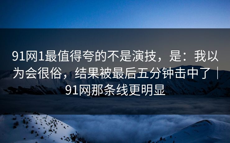 91网1最值得夸的不是演技,是:我以为会很俗,结果被最后五分钟击中了|91网那条线更明显 91网1最值得夸的不是演技,是:我以为会很俗,结果被最后五分钟击中了|91网那条线更明显