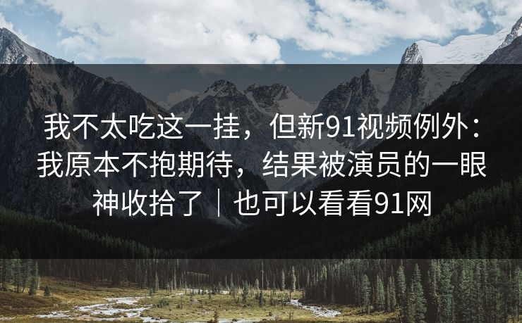 我不太吃这一挂,但新91视频例外:我原本不抱期待,结果被演员的一眼神收拾了|也可以看看91网 我不太吃这一挂,但新91视频例外:我原本不抱期待,结果被演员的一眼神收拾了|也可以看看91网
