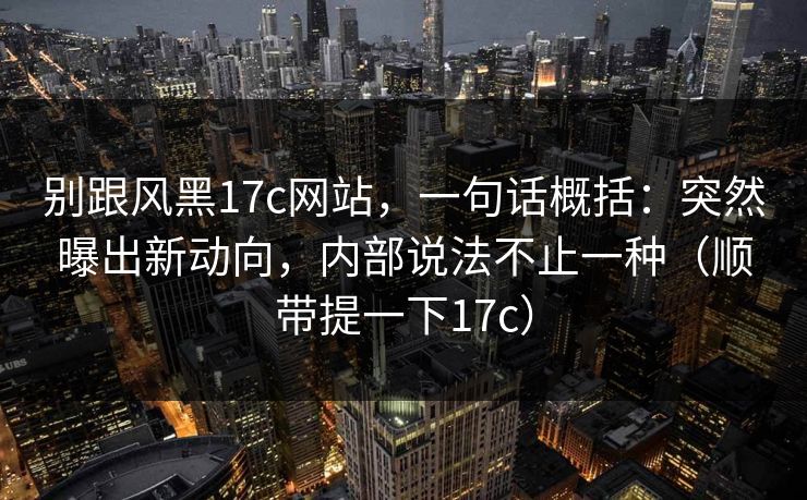 别跟风黑17c网站,一句话概括:突然曝出新动向,内部说法不止一种(顺带提一下17c) 别跟风黑17c网站,一句话概括:突然曝出新动向,内部说法不止一种(顺带提一下17c)