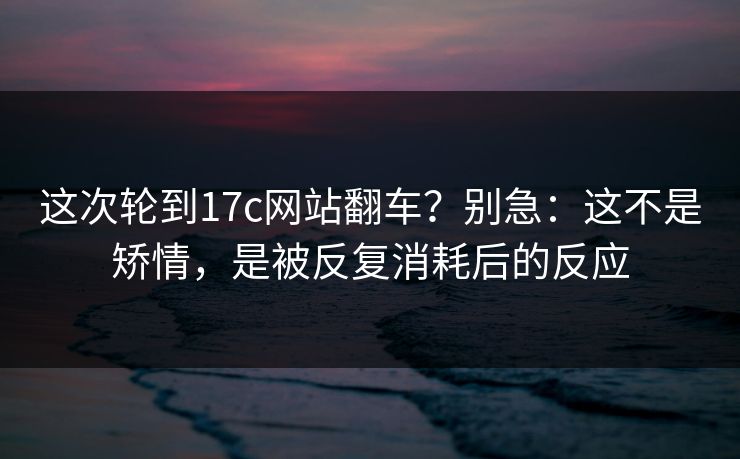 这次轮到17c网站翻车?别急:这不是矫情,是被反复消耗后的反应 这次轮到17c网站翻车?别急:这不是矫情,是被反复消耗后的反应