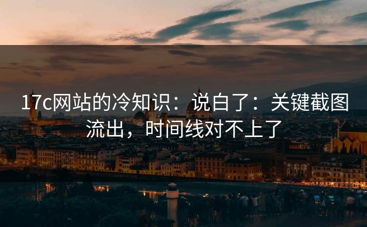 17c网站的冷知识:说白了:关键截图流出,时间线对不上了 17c网站的冷知识:说白了:关键截图流出,时间线对不上了